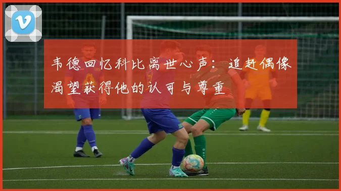 韦德回忆科比离世心声：追赶偶像渴望获得他的认可与尊重
