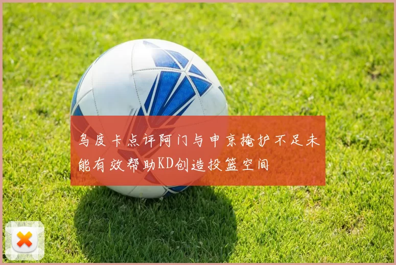 乌度卡点评阿门与申京掩护不足未能有效帮助KD创造投篮空间
