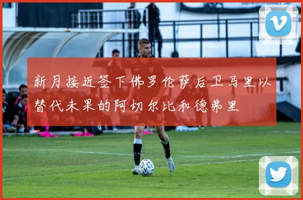 新月接近签下佛罗伦萨后卫马里以替代未果的阿切尔比和德弗里