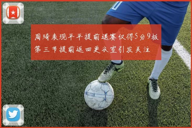 周琦表现平平提前退赛仅得5分9板第三节提前返回更衣室引发关注