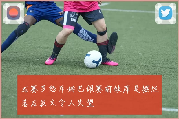 龙赛罗怒斥姆巴佩赛前缺席是摆烂落后发文令人失望