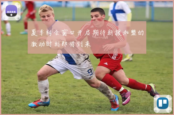 夏季转会窗口开启期待新援加盟的激动时刻即将到来