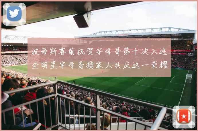 波蒂斯赛前祝贺字母哥第十次入选全明星字母哥携家人共庆这一荣耀时刻