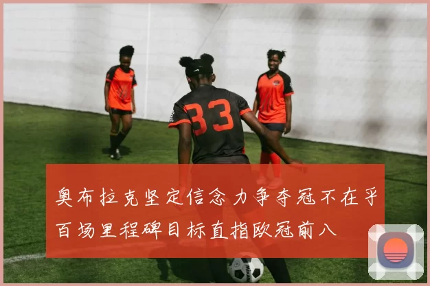 奥布拉克坚定信念力争夺冠不在乎百场里程碑目标直指欧冠前八