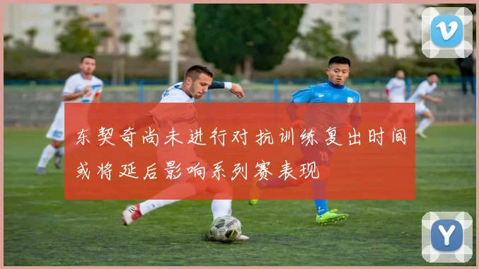 东契奇尚未进行对抗训练复出时间或将延后影响系列赛表现